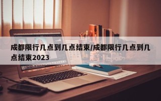 成都限行几点到几点结束/成都限行几点到几点结束2023