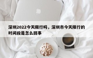 深圳2022今天限行吗，深圳市今天限行的时间段是怎么回事