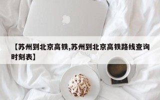 【苏州到北京高铁,苏州到北京高铁路线查询时刻表】