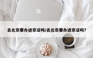 去北京要办进京证吗/去北京要办进京证吗?