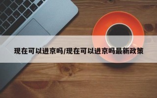 现在可以进京吗/现在可以进京吗最新政策