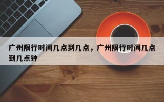 广州限行时间几点到几点，广州限行时间几点到几点钟