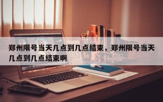 郑州限号当天几点到几点结束，郑州限号当天几点到几点结束啊