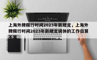 上海外牌限行时间2023年新规定，上海外牌限行时间2023年新规定调休的工作日算不算