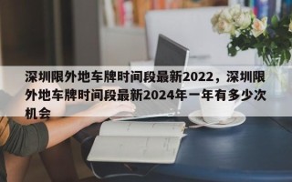 深圳限外地车牌时间段最新2022，深圳限外地车牌时间段最新2024年一年有多少次机会