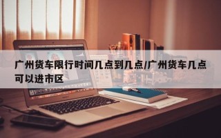 广州货车限行时间几点到几点/广州货车几点可以进市区