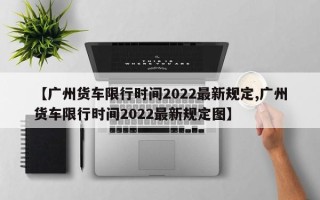 【广州货车限行时间2022最新规定,广州货车限行时间2022最新规定图】