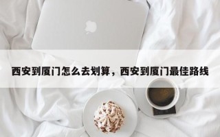 西安到厦门怎么去划算，西安到厦门最佳路线