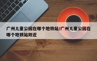 广州儿童公园在哪个地铁站/广州儿童公园在哪个地铁站附近