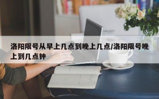 洛阳限号从早上几点到晚上几点/洛阳限号晚上到几点钟