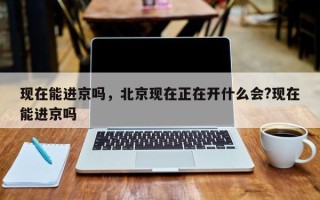 现在能进京吗，北京现在正在开什么会?现在能进京吗