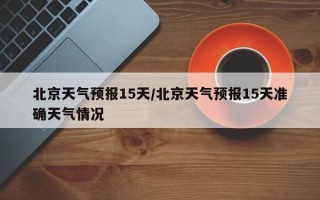 北京天气预报15天/北京天气预报15天准确天气情况