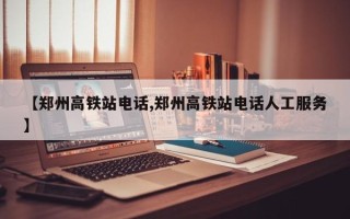 【郑州高铁站电话,郑州高铁站电话人工服务】