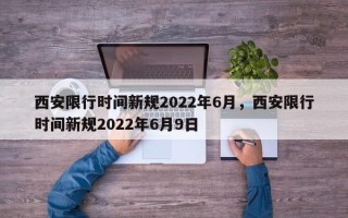 西安限行时间新规2022年6月，西安限行时间新规2022年6月9日