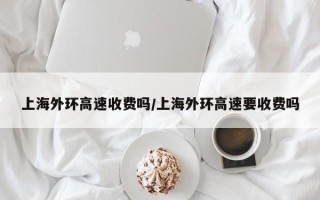 上海外环高速收费吗/上海外环高速要收费吗