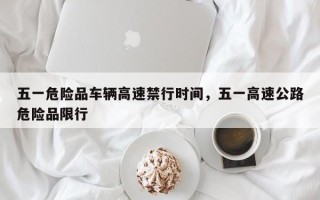 五一危险品车辆高速禁行时间，五一高速公路危险品限行