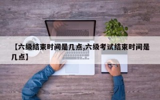 【六级结束时间是几点,六级考试结束时间是几点】