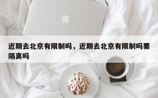 近期去北京有限制吗，近期去北京有限制吗要隔离吗