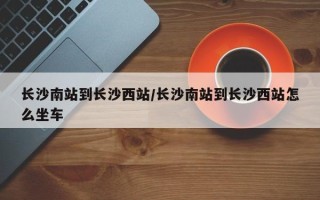 长沙南站到长沙西站/长沙南站到长沙西站怎么坐车