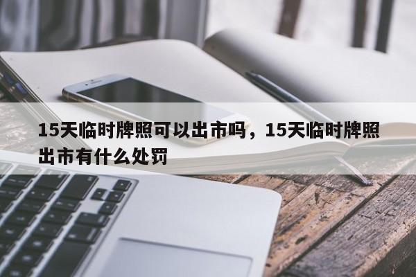 15天临时牌照可以出市吗，15天临时牌照出市有什么处罚-第1张图片-瓜子生活资讯-提供便民生活资讯信息的网站