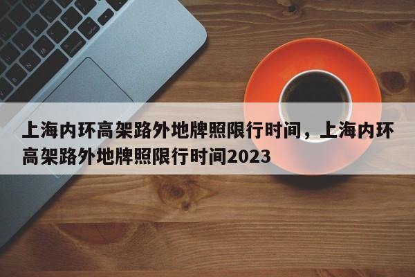 上海内环高架路外地牌照限行时间，上海内环高架路外地牌照限行时间2023-第1张图片-瓜子生活资讯-提供便民生活资讯信息的网站