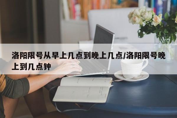 洛阳限号从早上几点到晚上几点/洛阳限号晚上到几点钟-第1张图片-瓜子生活资讯-提供便民生活资讯信息的网站