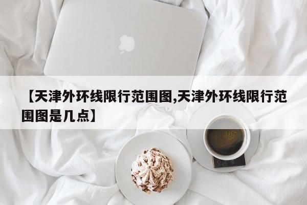 【天津外环线限行范围图,天津外环线限行范围图是几点】-第1张图片-瓜子生活资讯-提供便民生活资讯信息的网站