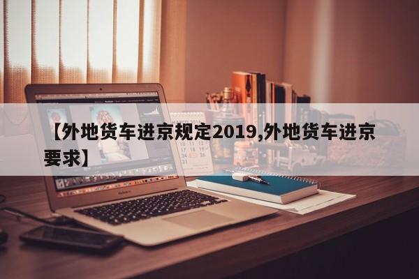 【外地货车进京规定2019,外地货车进京要求】-第1张图片-瓜子生活资讯-提供便民生活资讯信息的网站