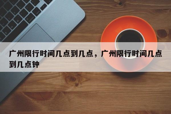 广州限行时间几点到几点，广州限行时间几点到几点钟-第1张图片-瓜子生活资讯-提供便民生活资讯信息的网站