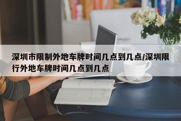 深圳市限制外地车牌时间几点到几点/深圳限行外地车牌时间几点到几点-第1张图片-瓜子生活资讯-提供便民生活资讯信息的网站