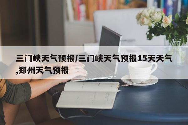 三门峡天气预报/三门峡天气预报15天天气,郑州天气预报-第1张图片-瓜子生活资讯-提供便民生活资讯信息的网站