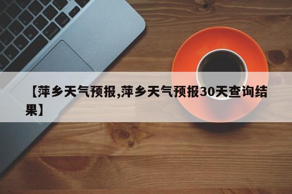 【萍乡天气预报,萍乡天气预报30天查询结果】-第1张图片-瓜子生活资讯-提供便民生活资讯信息的网站