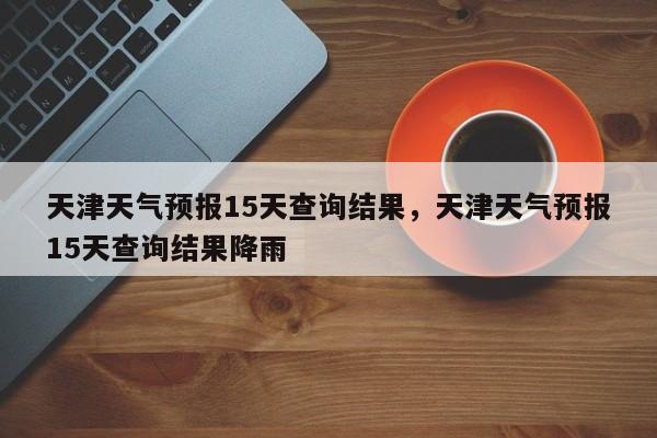 天津天气预报15天查询结果，天津天气预报15天查询结果降雨-第1张图片-瓜子生活资讯-提供便民生活资讯信息的网站